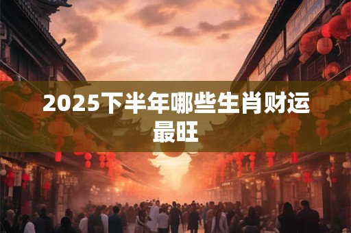 2025下半年哪些生肖财运最旺