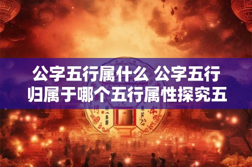 公字五行属什么 公字五行归属于哪个五行属性探究五行概念中公字所属的五行元素归属