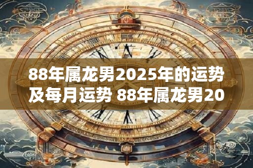88年属龙男2025年的运势及每月运势 88年属龙男2025年运势及月运如何