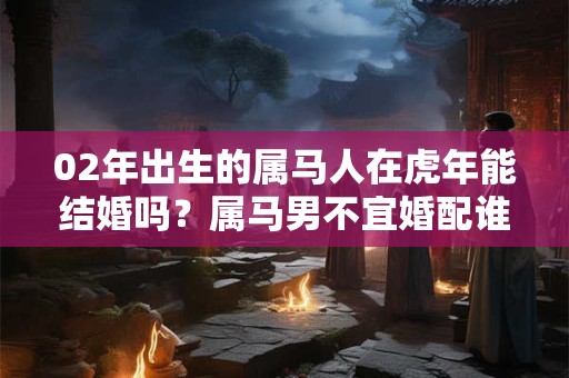 02年出生的属马人在虎年能结婚吗？属马男不宜婚配谁