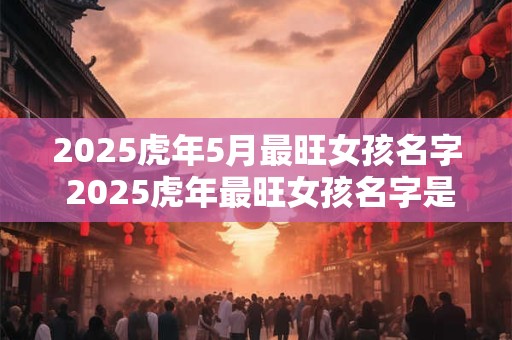 2025虎年5月最旺女孩名字 2025虎年最旺女孩名字是什么