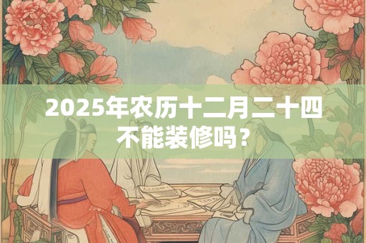 2025年农历十二月二十四不能装修吗？