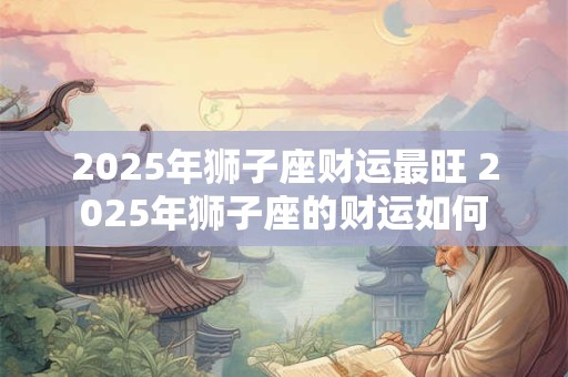 2025年狮子座财运最旺 2025年狮子座的财运如何
