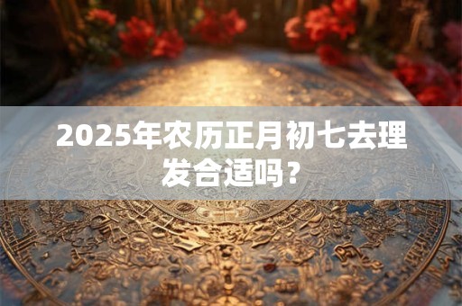 2025年农历正月初七去理发合适吗? 2025年农历正月初七去理发合适吗?