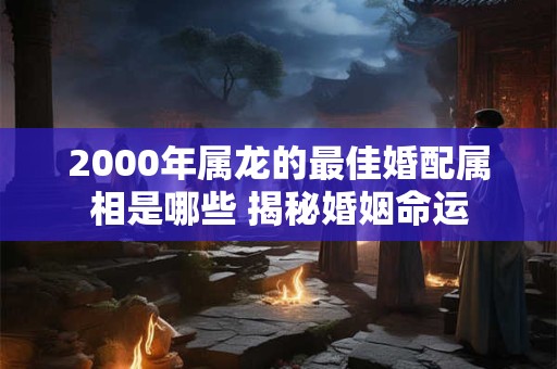2000年属龙的最佳婚配属相是哪些 揭秘婚姻命运