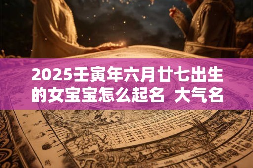 详细阅读:2025壬寅年六月廿七出生的女宝宝怎么起名 大气名字 2025壬寅年六月廿七出生的女宝宝怎么起名 大气名字