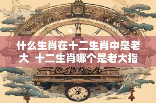 什么生肖在十二生肖中是老大  十二生肖哪个是老大指什么动物