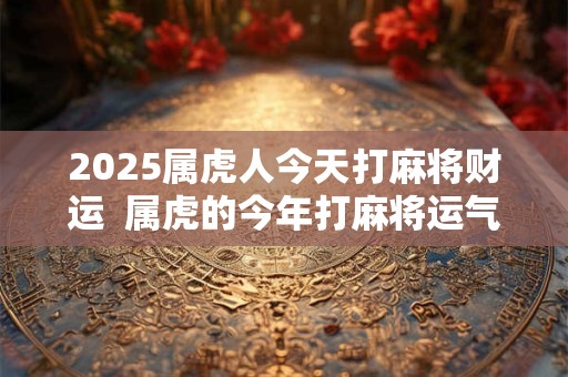 2025属虎人今天打麻将财运  属虎的今年打麻将运气好不好