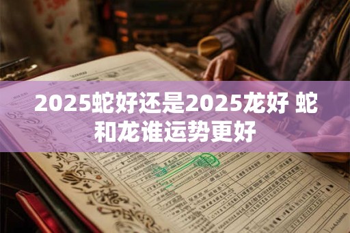 2025蛇好还是2025龙好 蛇和龙谁运势更好