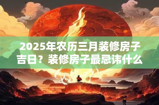 2025年农历三月装修房子吉日？装修房子最忌讳什么