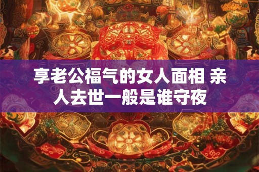 享老公福气的女人面相 亲人去世一般是谁守夜