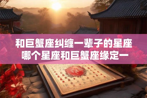 和巨蟹座纠缠一辈子的星座 哪个星座和巨蟹座缘定一生