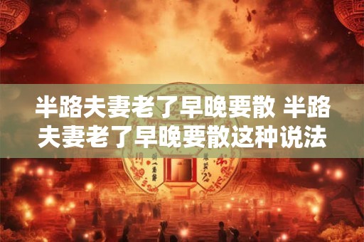 半路夫妻老了早晚要散 半路夫妻老了早晚要散这种说法是否属实