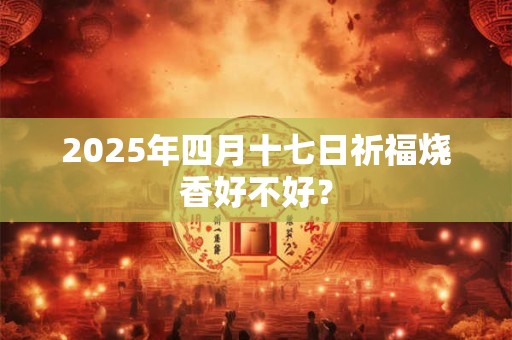 2025年四月十七日祈福烧香好不好？