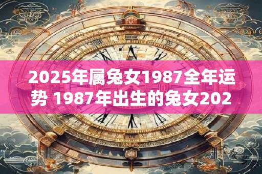 2025年属兔女1987全年运势 1987年出生的兔女2025年运势如何