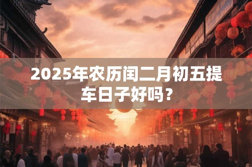 2025年农历闰二月初五提车日子好吗？