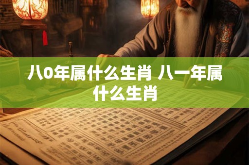 八0年属什么生肖 八一年属什么生肖