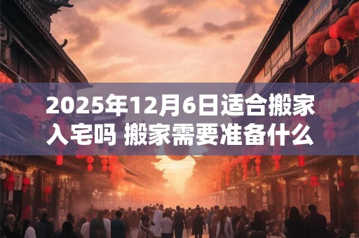 2025年12月6日适合搬家入宅吗 搬家需要准备什么东西