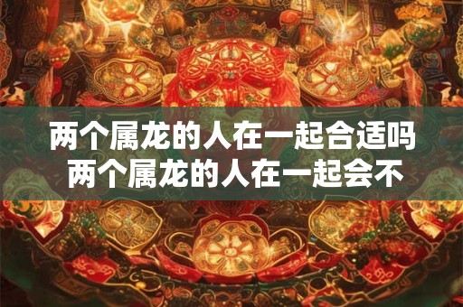 两个属龙的人在一起合适吗 两个属龙的人在一起会不会合适