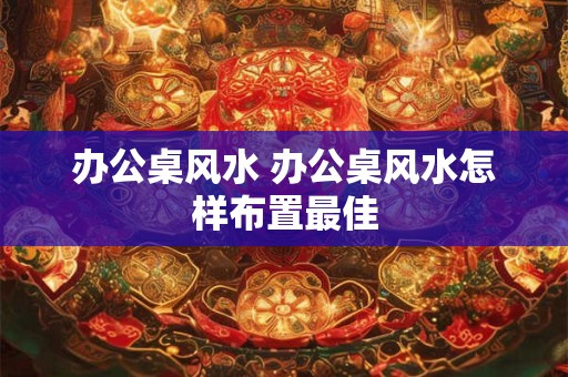 办公桌风水 办公桌风水怎样布置最佳