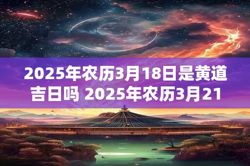 2025年农历3月18日是黄道吉日吗 2025年农历3月21日黄道吉日查询