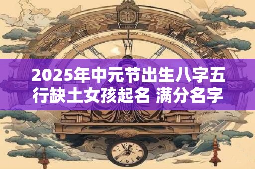 2025年中元节出生八字五行缺土女孩起名 满分名字推荐