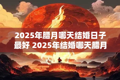 2025年腊月哪天结婚日子最好 2025年结婚哪天腊月最佳