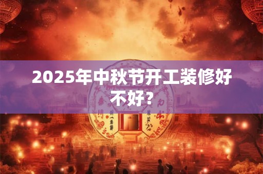 2025年中秋节开工装修好不好？
