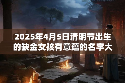 2025年4月5日清明节出生的缺金女孩有意蕴的名字大全