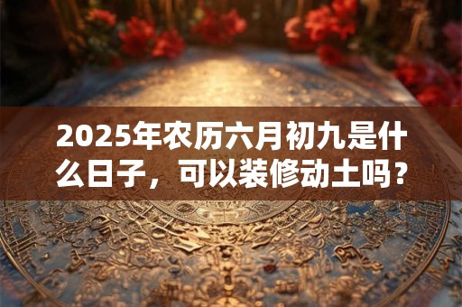 2025年农历六月初九是什么日子，可以装修动土吗？
