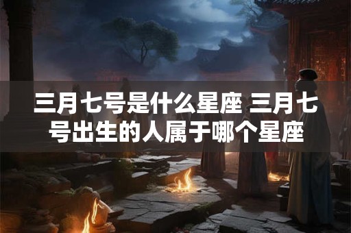 三月七号是什么星座 三月七号出生的人属于哪个星座