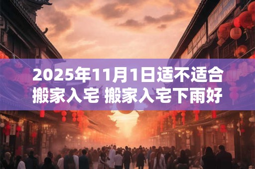 2025年11月1日适不适合搬家入宅 搬家入宅下雨好吗