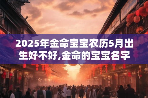 2025年金命宝宝农历5月出生好不好,金命的宝宝名字推荐
