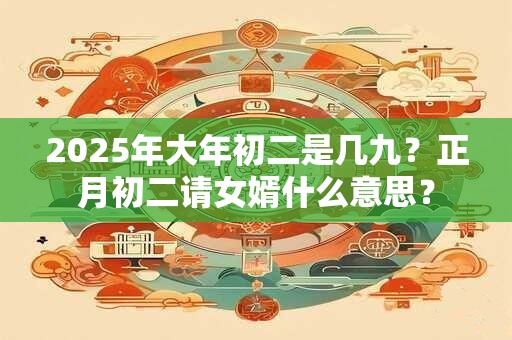 2025年大年初二是几九？正月初二请女婿什么意思？