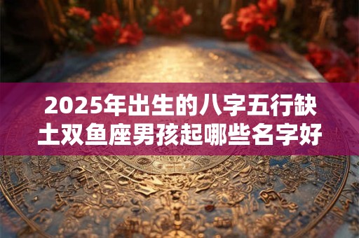 2025年出生的八字五行缺土双鱼座男孩起哪些名字好？