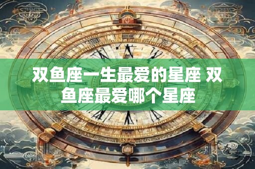 双鱼座一生最爱的星座 双鱼座最爱哪个星座