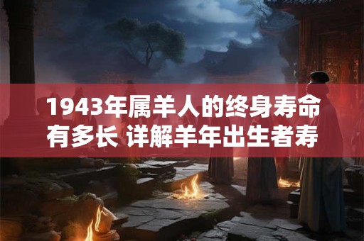1943年属羊人的终身寿命有多长 详解羊年出生者寿数