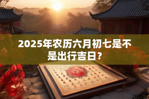 2025年农历六月初七是不是出行吉日？