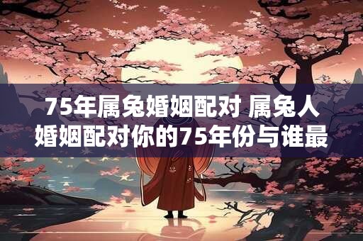 75年属兔婚姻配对 属兔人婚姻配对你的75年份与谁最合适