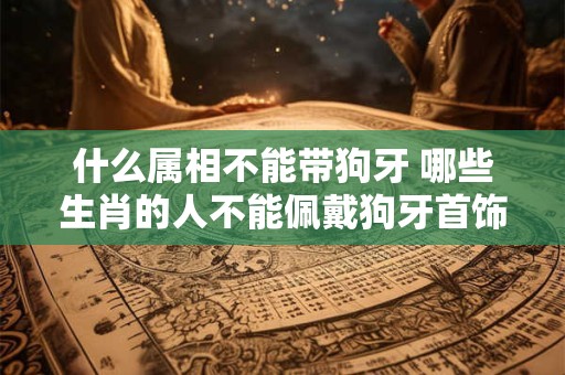 什么属相不能带狗牙 哪些生肖的人不能佩戴狗牙首饰