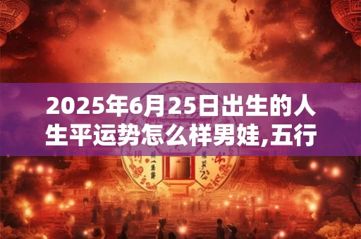 2025年6月25日出生的人生平运势怎么样男娃,五行缺啥