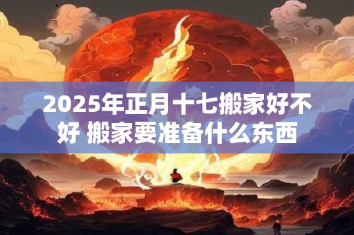 2025年正月十七搬家好不好 搬家要准备什么东西