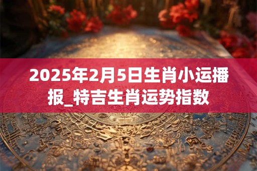 2025年2月5日生肖小运播报_特吉生肖运势指数