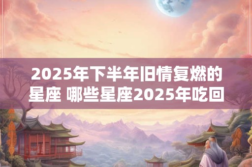 2025年下半年旧情复燃的星座 哪些星座2025年吃回头草
