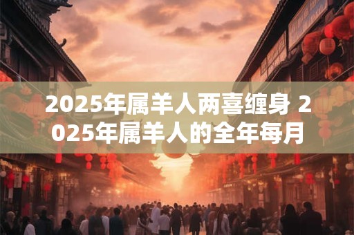2025年属羊人两喜缠身 2025年属羊人的全年每月