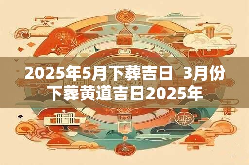 2025年5月下葬吉日  3月份下葬黄道吉日2025年