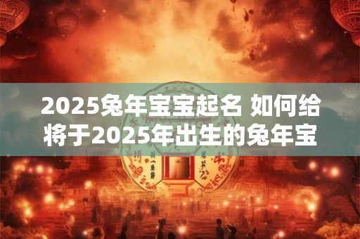2025兔年宝宝起名 如何给将于2025年出生的兔年宝宝起名