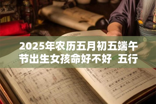 2025年农历五月初五端午节出生女孩命好不好  五行如何