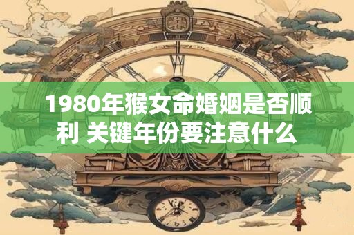 1980年猴女命婚姻是否顺利 关键年份要注意什么
