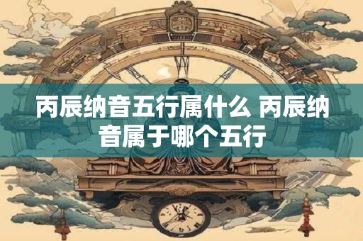 丙辰纳音五行属什么 丙辰纳音属于哪个五行